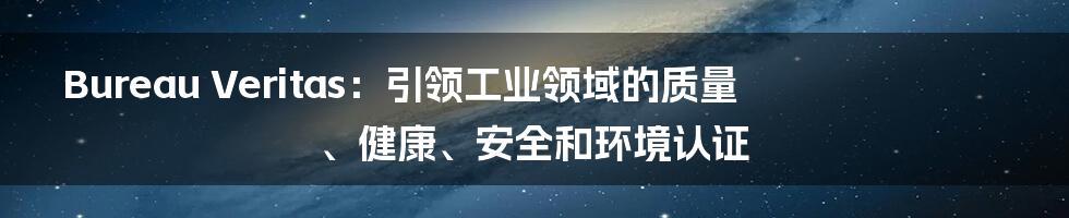 Bureau Veritas:引领工业领域的质量、健康、安全和环境认证