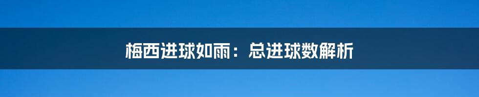 梅西进球如雨：总进球数解析