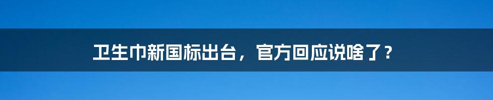 卫生巾新国标出台,官方回应说啥了?