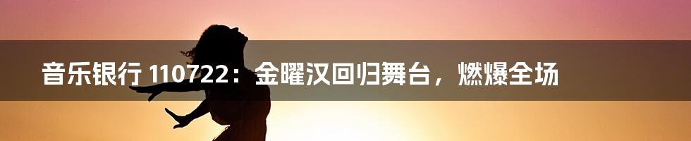 音乐银行 110722：金曜汉回归舞台，燃爆全场