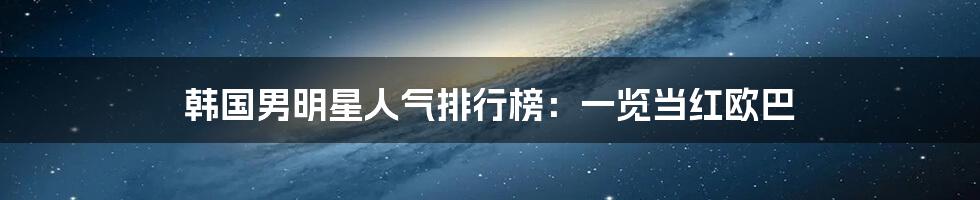 韩国男明星人气排行榜:一览当红欧巴