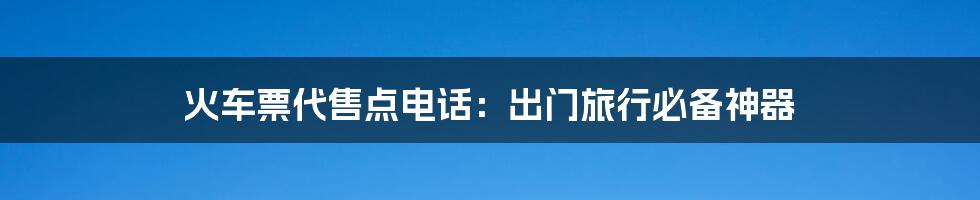 火车票代售点电话:出门旅行必备神器