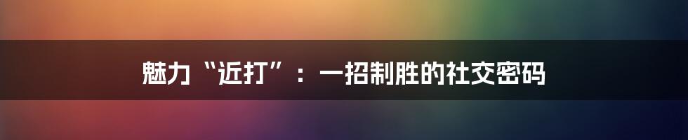 魅力“近打”：一招制胜的社交密码