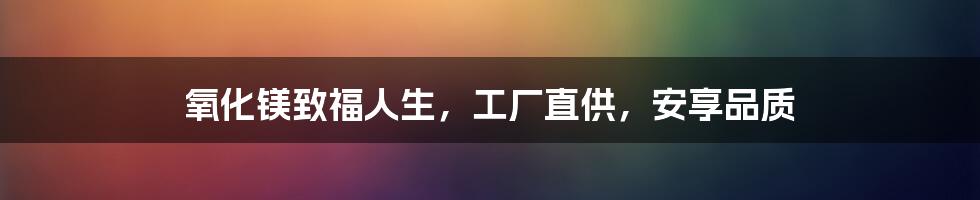 氧化镁致福人生,工厂直供,安享品质