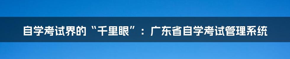 自学考试界的“千里眼”:广东省自学考试管理系统