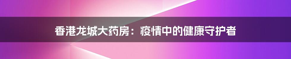 香港龙城大药房:疫情中的健康守护者