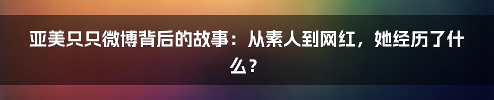 亚美只只微博背后的故事：从素人到网红，她经历了什么？