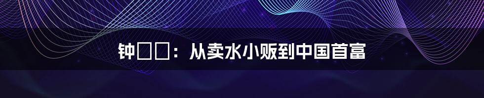 钟睒睒：从卖水小贩到中国首富