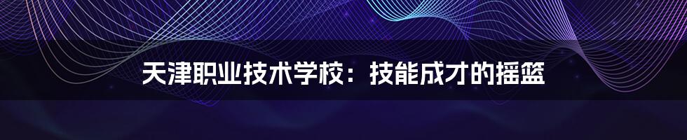 天津职业技术学校：技能成才的摇篮