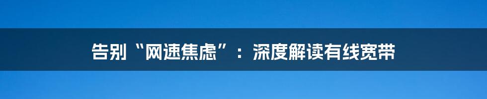 告别“网速焦虑”:深度解读有线宽带