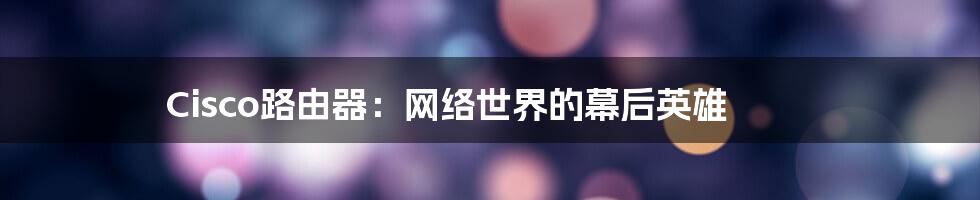 Cisco路由器：网络世界的幕后英雄