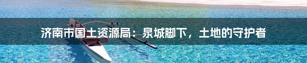 济南市国土资源局:泉城脚下,土地的守护者