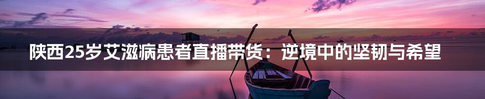 陕西25岁艾滋病患者直播带货：逆境中的坚韧与希望