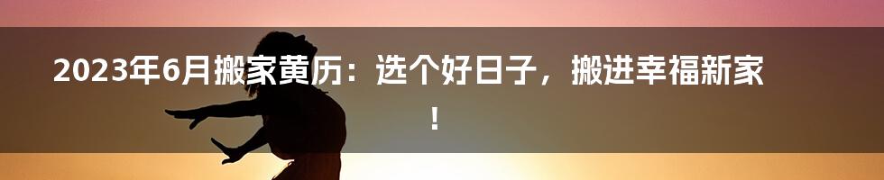 2023年6月搬家黄历:选个好日子,搬进幸福新家!