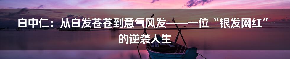 白中仁:从白发苍苍到意气风发——一位“银发网红”的逆袭人生