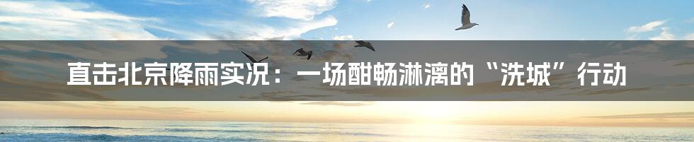 直击北京降雨实况:一场酣畅淋漓的“洗城”行动