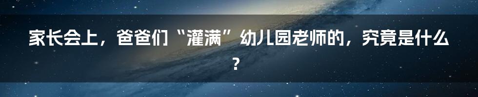 家长会上,爸爸们“灌满”幼儿园老师的,究竟是什么?