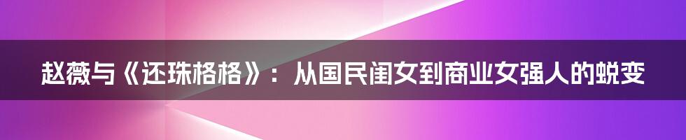 赵薇与《还珠格格》：从国民闺女到商业女强人的蜕变
