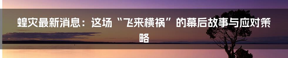 蝗灾最新消息：这场“飞来横祸”的幕后故事与应对策略