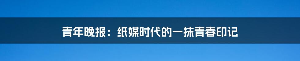 青年晚报：纸媒时代的一抹青春印记