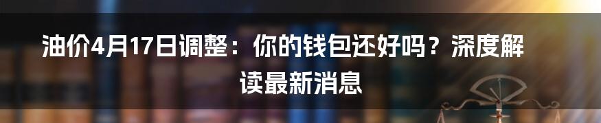 油价4月17日调整:你的钱包还好吗?深度解读最新消息