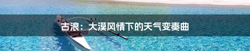 古浪:大漠风情下的天气变奏曲