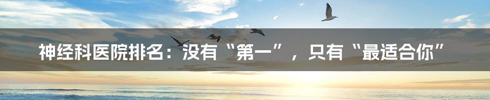 神经科医院排名:没有“第一”,只有“最适合你”