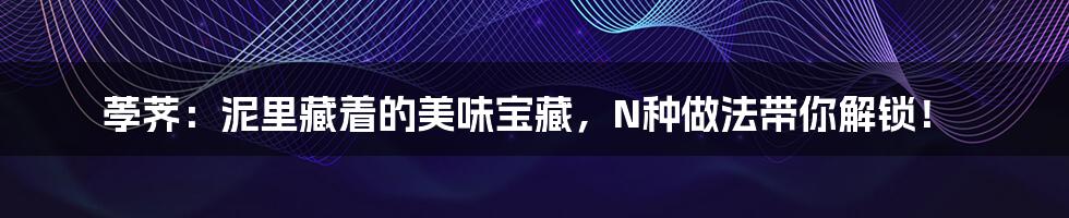 荸荠:泥里藏着的美味宝藏,N种做法带你解锁!