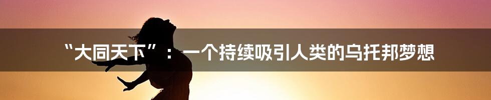 “大同天下”：一个持续吸引人类的乌托邦梦想