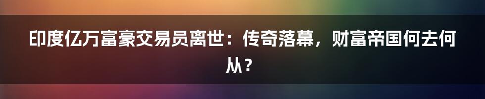 印度亿万富豪交易员离世：传奇落幕，财富帝国何去何从？