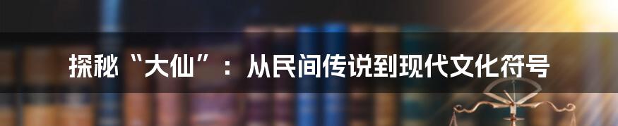 探秘“大仙”:从民间传说到现代文化符号