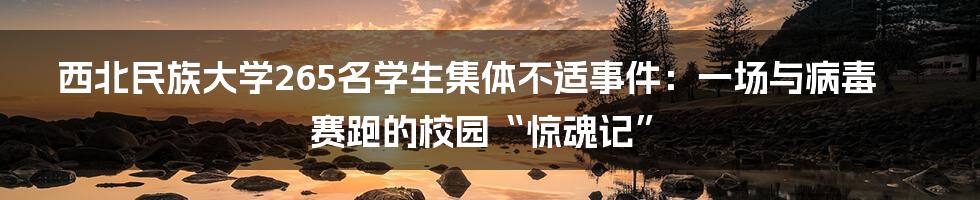 西北民族大学265名学生集体不适事件:一场与病毒赛跑的校园“惊魂记”
