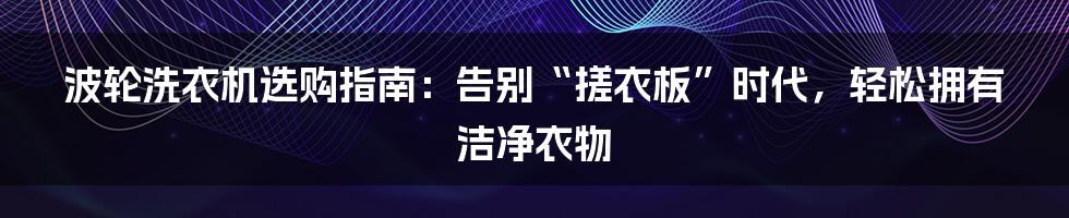 波轮洗衣机选购指南:告别“搓衣板”时代,轻松拥有洁净衣物