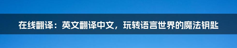 在线翻译：英文翻译中文，玩转语言世界的魔法钥匙