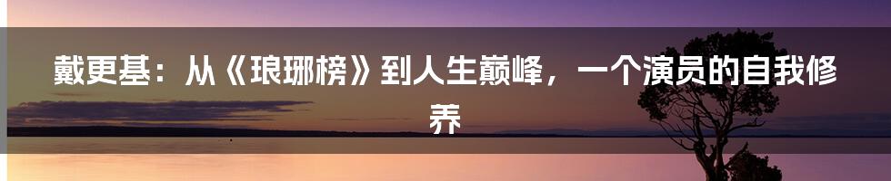 戴更基：从《琅琊榜》到人生巅峰，一个演员的自我修养
