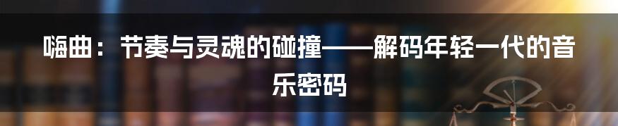 嗨曲:节奏与灵魂的碰撞——解码年轻一代的音乐密码