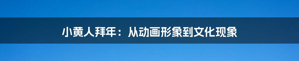 小黄人拜年：从动画形象到文化现象