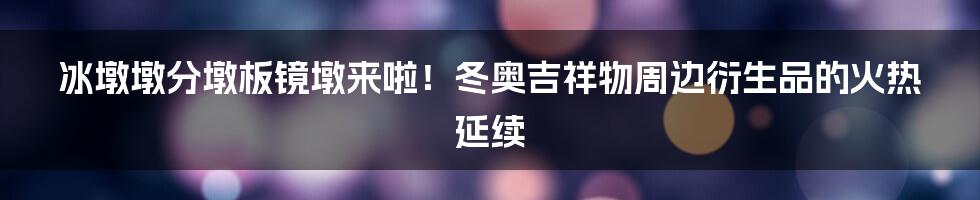 冰墩墩分墩板镜墩来啦!冬奥吉祥物周边衍生品的火热延续