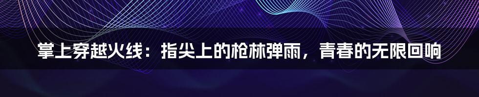 掌上穿越火线:指尖上的枪林弹雨,青春的无限回响