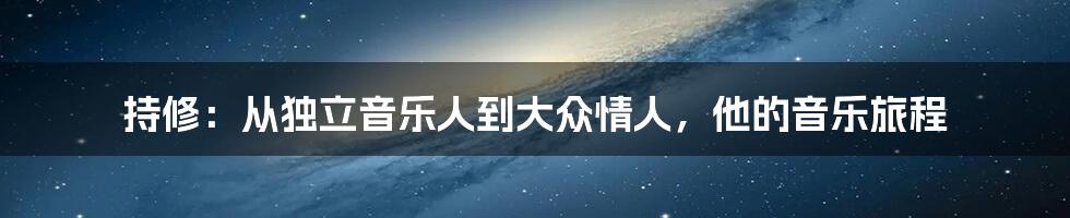 持修:从独立音乐人到大众情人,他的音乐旅程