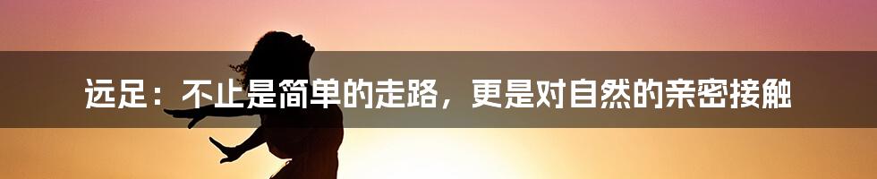 远足：不止是简单的走路，更是对自然的亲密接触