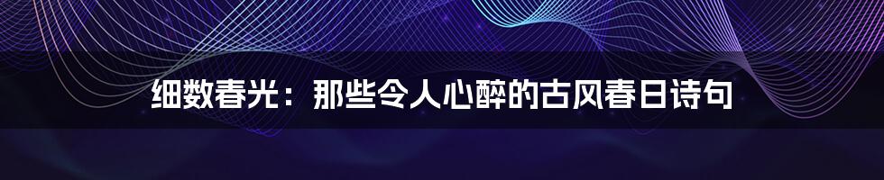 细数春光：那些令人心醉的古风春日诗句