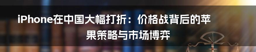 iPhone在中国大幅打折:价格战背后的苹果策略与市场博弈