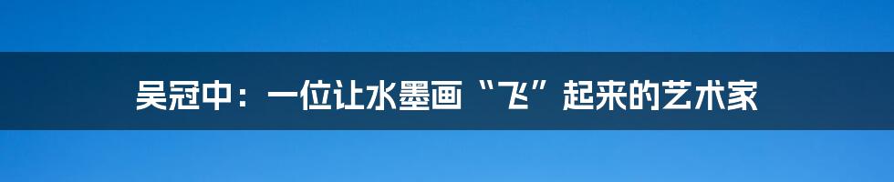 吴冠中:一位让水墨画“飞”起来的艺术家