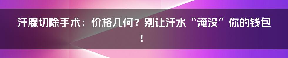 汗腺切除手术:价格几何?别让汗水“淹没”你的钱包!