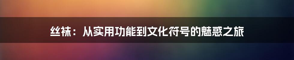 丝袜:从实用功能到文化符号的魅惑之旅