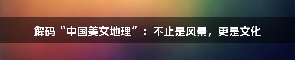 解码“中国美女地理”:不止是风景,更是文化