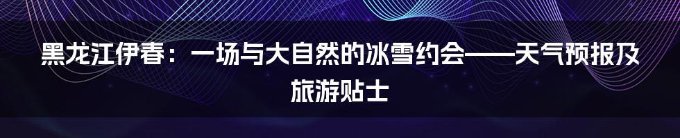 黑龙江伊春：一场与大自然的冰雪约会——天气预报及旅游贴士