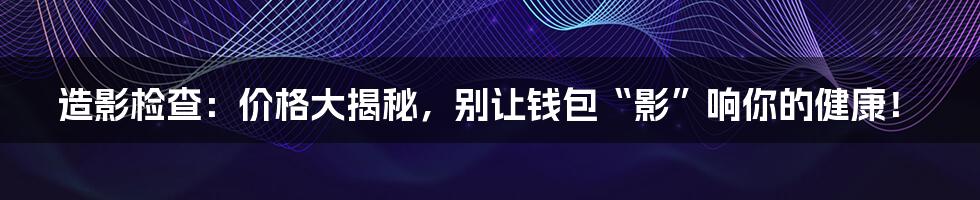 造影检查:价格大揭秘,别让钱包“影”响你的健康!