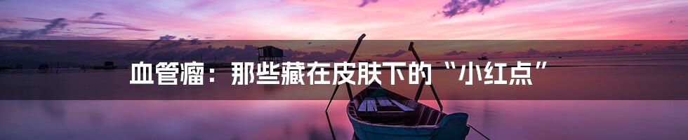 血管瘤:那些藏在皮肤下的“小红点”